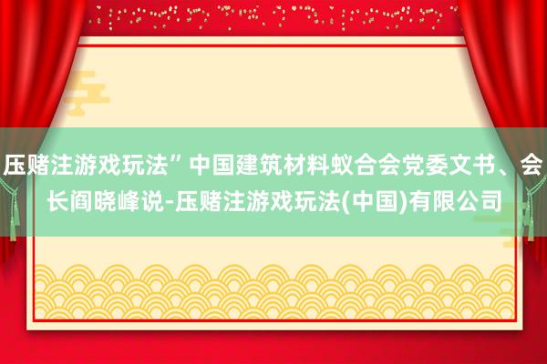 压赌注游戏玩法”中国建筑材料蚁合会党委文书、会长阎晓峰说-压赌注游戏玩法(中国)有限公司