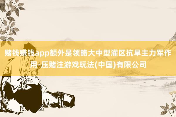 赌钱赚钱app额外是领略大中型灌区抗旱主力军作用-压赌注游戏玩法(中国)有限公司