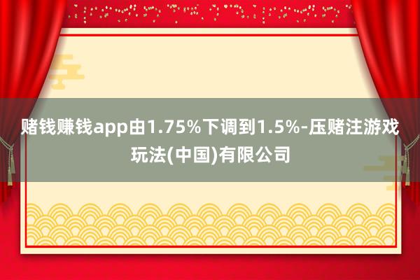赌钱赚钱app由1.75%下调到1.5%-压赌注游戏玩法(中国)有限公司