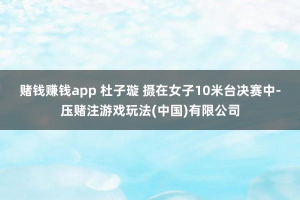 赌钱赚钱app 杜子璇 摄　　在女子10米台决赛中-压赌注游戏玩法(中国)有限公司