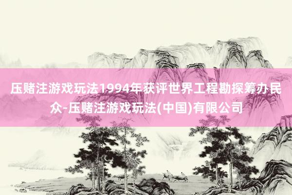 压赌注游戏玩法1994年获评世界工程勘探筹办民众-压赌注游戏玩法(中国)有限公司