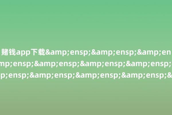 赌钱app下载&ensp;&ensp;&ensp;&ensp;&ensp;&ensp;&ensp;&ensp;&ensp;&ensp;&ensp;&ensp;&ensp;&ensp;&ensp;&ensp;&ensp;&ensp;&ensp;&ensp;&ensp;&ensp;&ensp;&ensp;&ensp;&ensp;&ensp;&ensp;&ensp;工银瑞信基金贬责有限公司&ensp;&