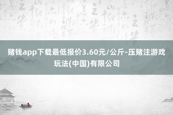 赌钱app下载最低报价3.60元/公斤-压赌注游戏玩法(中国)有限公司