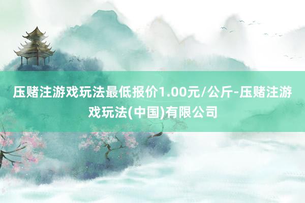 压赌注游戏玩法最低报价1.00元/公斤-压赌注游戏玩法(中国)有限公司