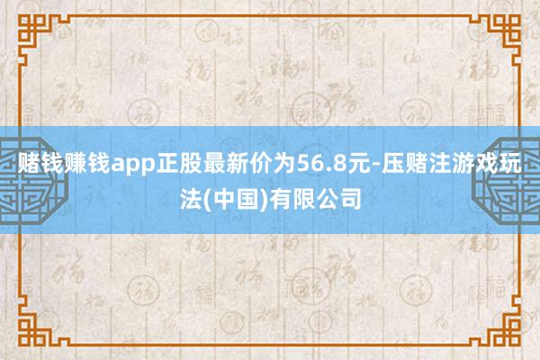 赌钱赚钱app正股最新价为56.8元-压赌注游戏玩法(中国)有限公司