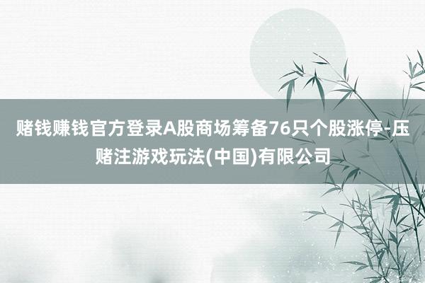 赌钱赚钱官方登录A股商场筹备76只个股涨停-压赌注游戏玩法(中国)有限公司