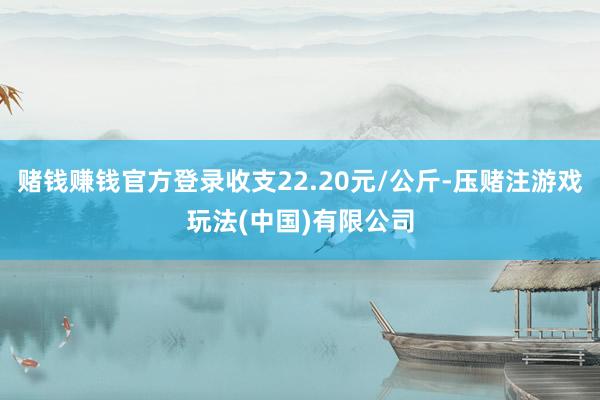 赌钱赚钱官方登录收支22.20元/公斤-压赌注游戏玩法(中国)有限公司