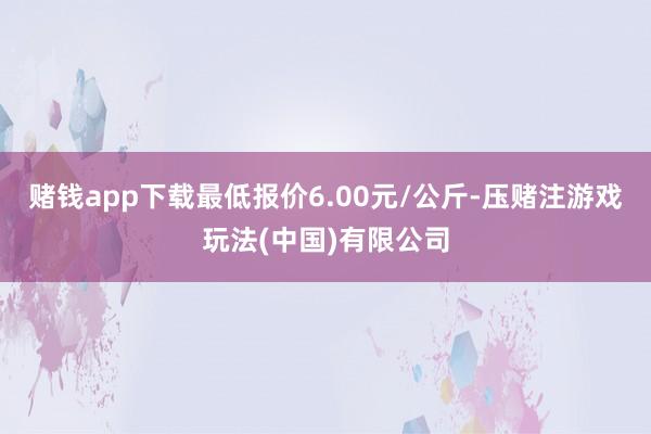 赌钱app下载最低报价6.00元/公斤-压赌注游戏玩法(中国)有限公司