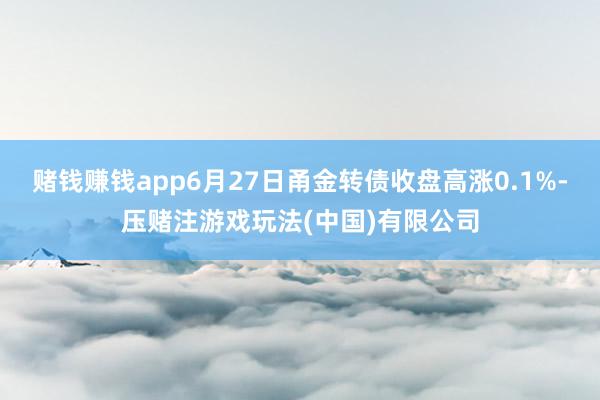 赌钱赚钱app6月27日甬金转债收盘高涨0.1%-压赌注游戏玩法(中国)有限公司