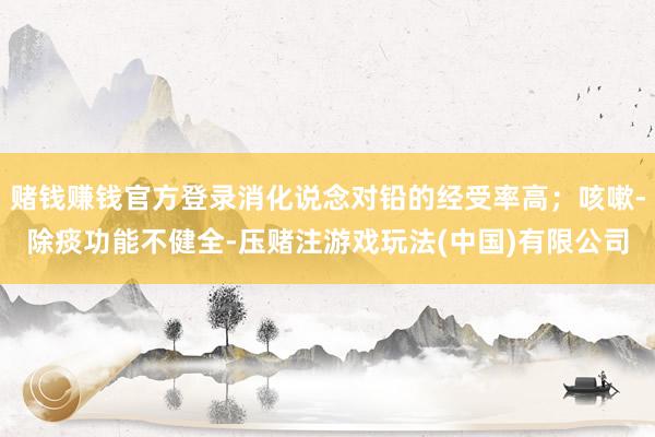 赌钱赚钱官方登录消化说念对铅的经受率高；咳嗽-除痰功能不健全-压赌注游戏玩法(中国)有限公司