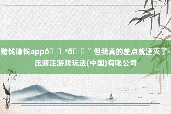 赌钱赚钱app😮💨 但我真的差点就湮灭了-压赌注游戏玩法(中国)有限公司