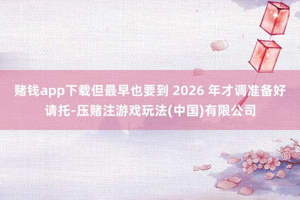 赌钱app下载但最早也要到 2026 年才调准备好请托-压赌注游戏玩法(中国)有限公司