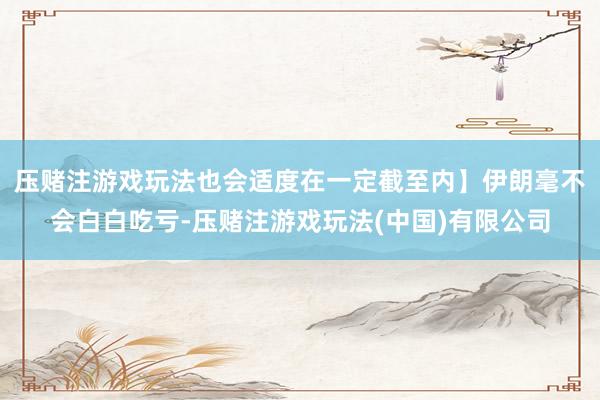压赌注游戏玩法也会适度在一定截至内】伊朗毫不会白白吃亏-压赌注游戏玩法(中国)有限公司