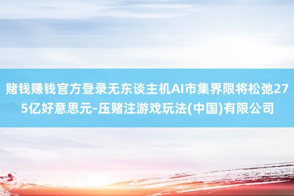 赌钱赚钱官方登录无东谈主机AI市集界限将松弛275亿好意思元-压赌注游戏玩法(中国)有限公司