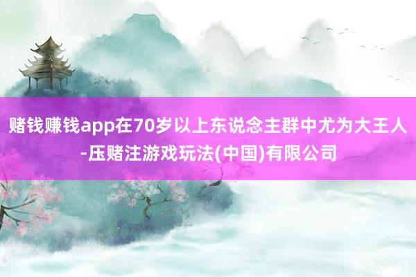 赌钱赚钱app在70岁以上东说念主群中尤为大王人-压赌注游戏玩法(中国)有限公司