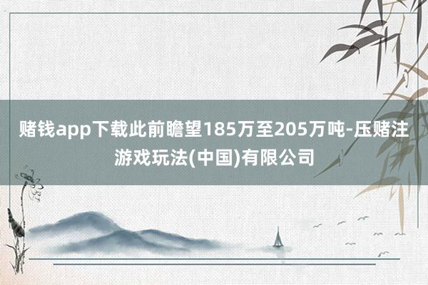 赌钱app下载此前瞻望185万至205万吨-压赌注游戏玩法(中国)有限公司