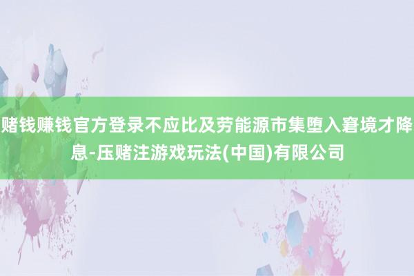 赌钱赚钱官方登录不应比及劳能源市集堕入窘境才降息-压赌注游戏玩法(中国)有限公司