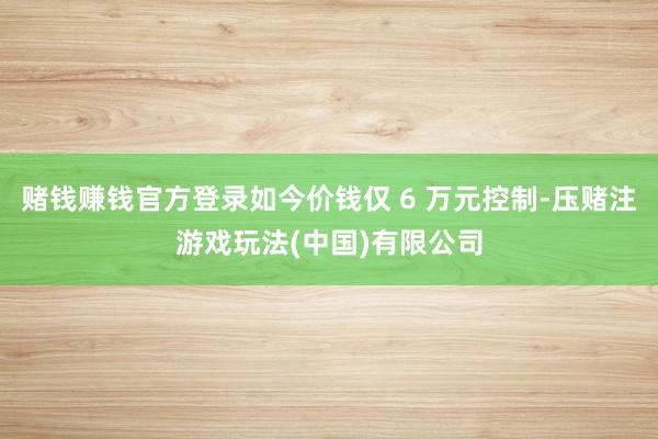 赌钱赚钱官方登录如今价钱仅 6 万元控制-压赌注游戏玩法(中国)有限公司