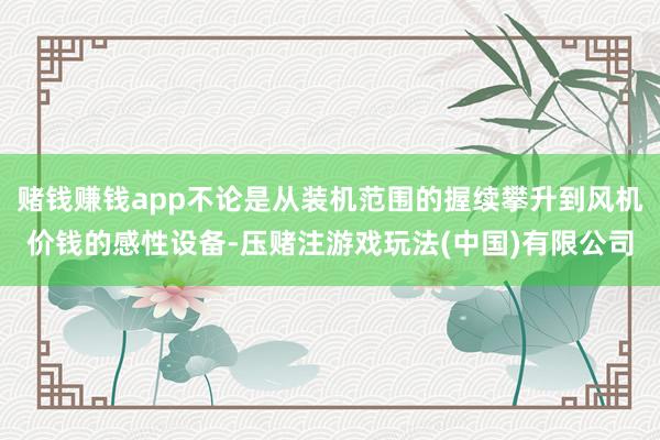赌钱赚钱app不论是从装机范围的握续攀升到风机价钱的感性设备-压赌注游戏玩法(中国)有限公司