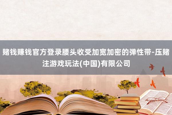 赌钱赚钱官方登录腰头收受加宽加密的弹性带-压赌注游戏玩法(中国)有限公司
