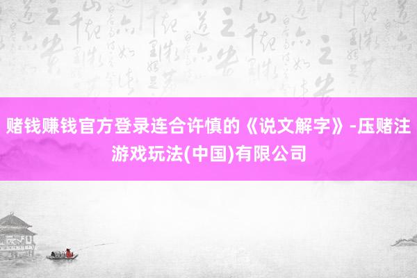 赌钱赚钱官方登录连合许慎的《说文解字》-压赌注游戏玩法(中国)有限公司