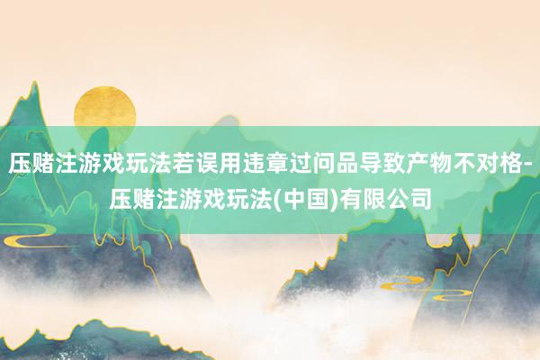 压赌注游戏玩法若误用违章过问品导致产物不对格-压赌注游戏玩法(中国)有限公司