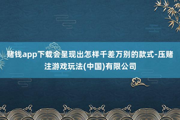 赌钱app下载会呈现出怎样千差万别的款式-压赌注游戏玩法(中国)有限公司