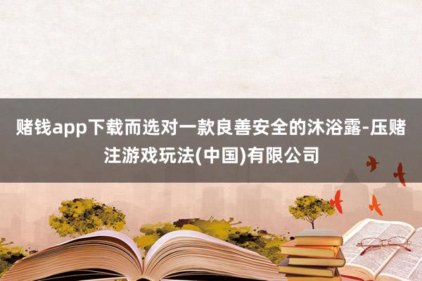 赌钱app下载而选对一款良善安全的沐浴露-压赌注游戏玩法(中国)有限公司