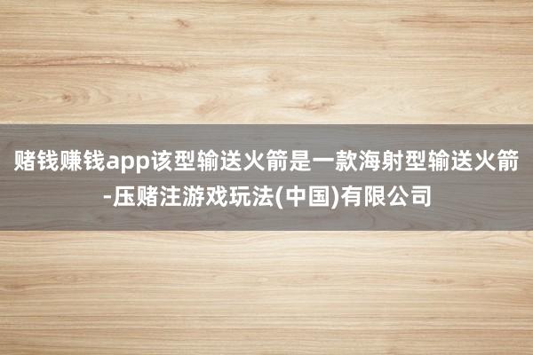 赌钱赚钱app该型输送火箭是一款海射型输送火箭-压赌注游戏玩法(中国)有限公司