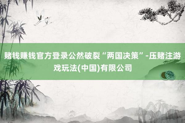 赌钱赚钱官方登录公然破裂“两国决策”-压赌注游戏玩法(中国)有限公司