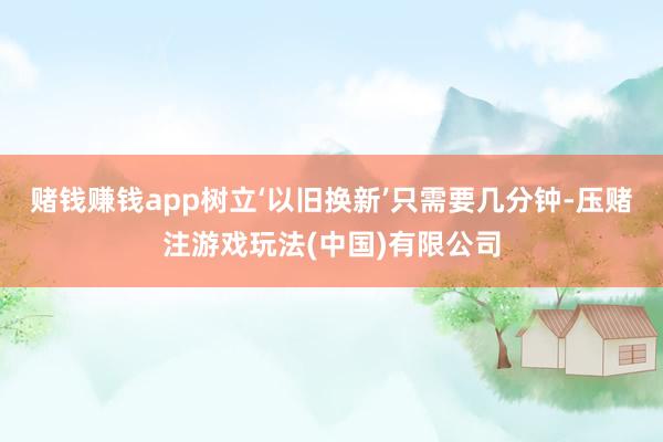 赌钱赚钱app树立‘以旧换新’只需要几分钟-压赌注游戏玩法(中国)有限公司