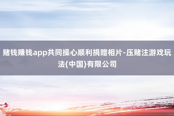 赌钱赚钱app共同操心顺利捐赠相片-压赌注游戏玩法(中国)有限公司