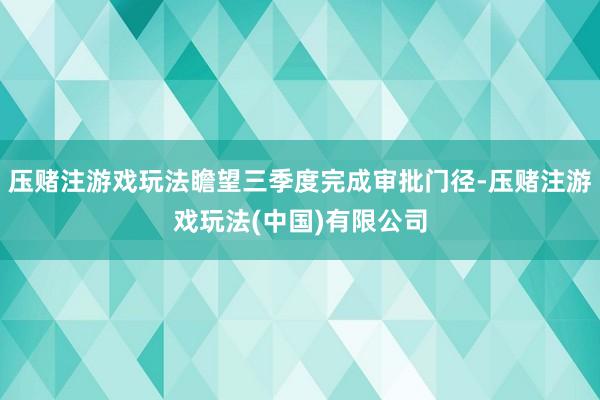 压赌注游戏玩法瞻望三季度完成审批门径-压赌注游戏玩法(中国)有限公司