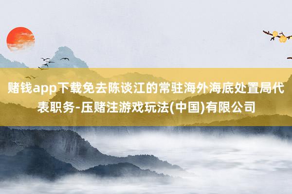 赌钱app下载免去陈谈江的常驻海外海底处置局代表职务-压赌注游戏玩法(中国)有限公司