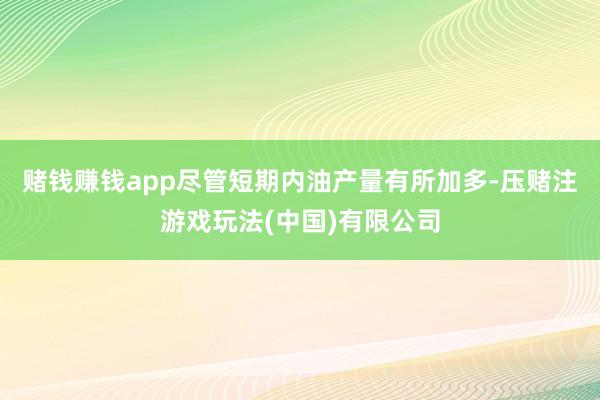 赌钱赚钱app尽管短期内油产量有所加多-压赌注游戏玩法(中国)有限公司