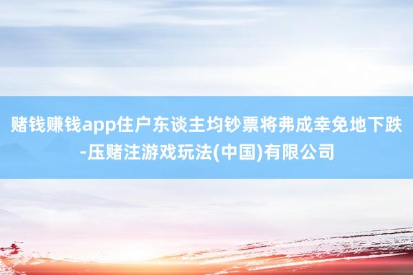 赌钱赚钱app住户东谈主均钞票将弗成幸免地下跌-压赌注游戏玩法(中国)有限公司