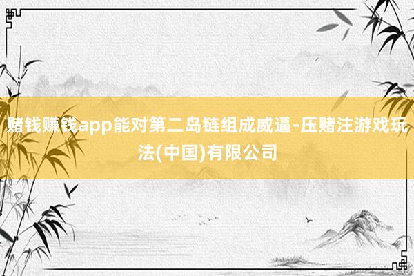 赌钱赚钱app能对第二岛链组成威逼-压赌注游戏玩法(中国)有限公司