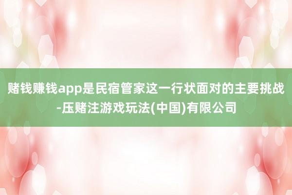 赌钱赚钱app是民宿管家这一行状面对的主要挑战-压赌注游戏玩法(中国)有限公司