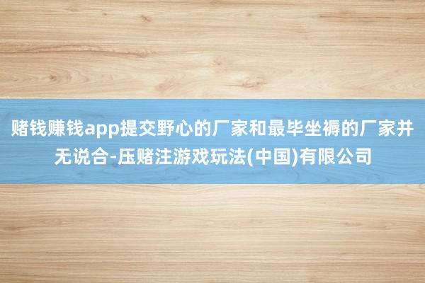 赌钱赚钱app提交野心的厂家和最毕坐褥的厂家并无说合-压赌注游戏玩法(中国)有限公司