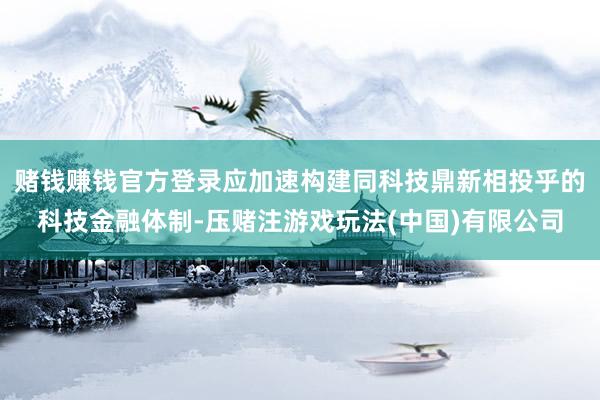 赌钱赚钱官方登录应加速构建同科技鼎新相投乎的科技金融体制-压赌注游戏玩法(中国)有限公司