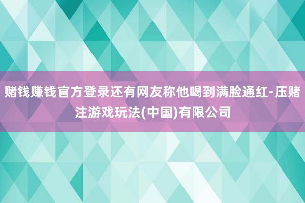 赌钱赚钱官方登录还有网友称他喝到满脸通红-压赌注游戏玩法(中国)有限公司