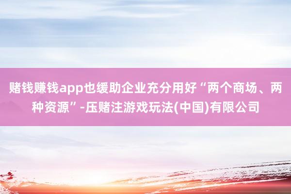 赌钱赚钱app也缓助企业充分用好“两个商场、两种资源”-压赌注游戏玩法(中国)有限公司
