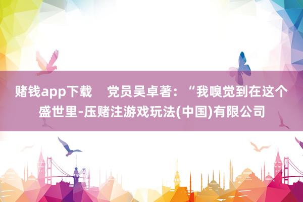 赌钱app下载    党员吴卓著：“我嗅觉到在这个盛世里-压赌注游戏玩法(中国)有限公司