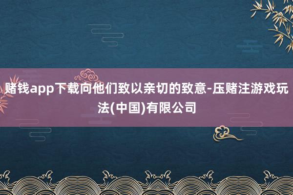 赌钱app下载向他们致以亲切的致意-压赌注游戏玩法(中国)有限公司