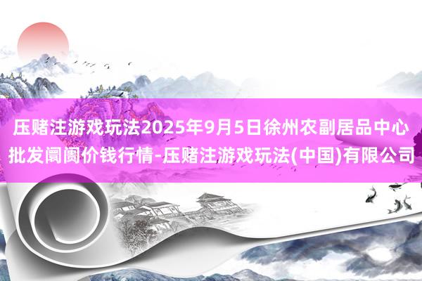 压赌注游戏玩法2025年9月5日徐州农副居品中心批发阛阓价钱行情-压赌注游戏玩法(中国)有限公司