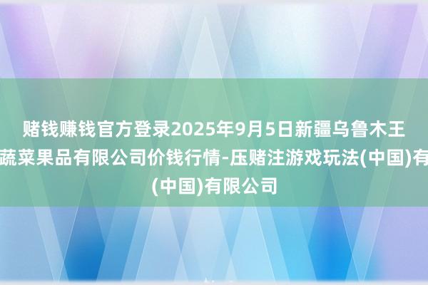 赌钱赚钱官方登录2025年9月5日新疆乌鲁木王人凌庆蔬菜果品有限公司价钱行情-压赌注游戏玩法(中国)有限公司
