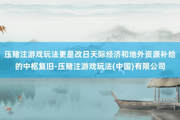 压赌注游戏玩法更是改日天际经济和地外资源补给的中枢复旧-压赌注游戏玩法(中国)有限公司