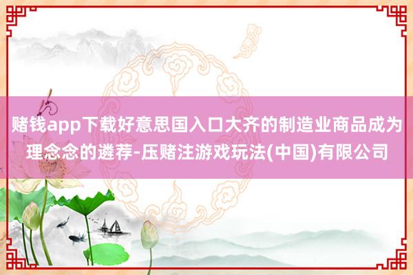 赌钱app下载好意思国入口大齐的制造业商品成为理念念的遴荐-压赌注游戏玩法(中国)有限公司