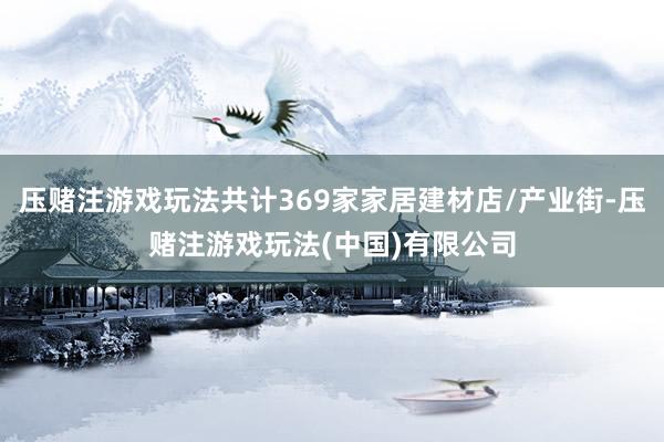 压赌注游戏玩法共计369家家居建材店/产业街-压赌注游戏玩法(中国)有限公司