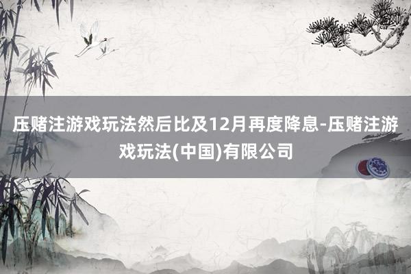 压赌注游戏玩法然后比及12月再度降息-压赌注游戏玩法(中国)有限公司